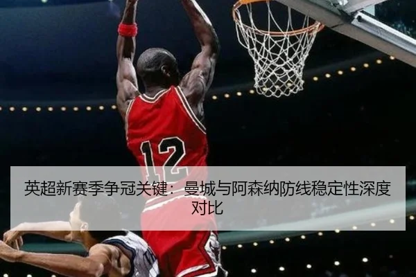 英超新赛季争冠关键：曼城与阿森纳防线稳定性深度对比