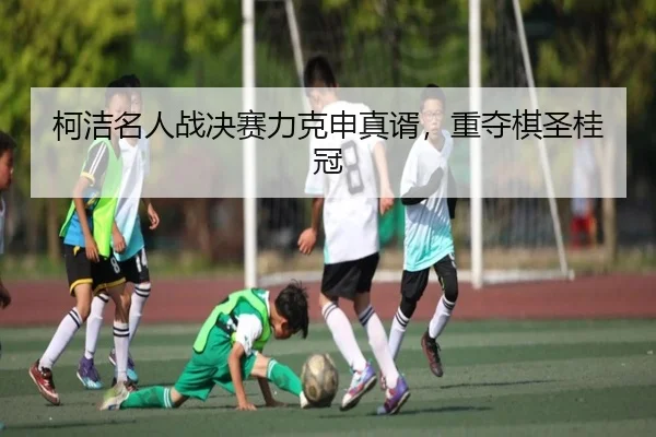 柯洁名人战决赛力克申真谞，重夺棋圣桂冠